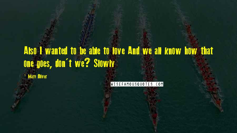 Mary Oliver Quotes: Also I wanted to be able to love And we all know how that one goes, don't we? Slowly