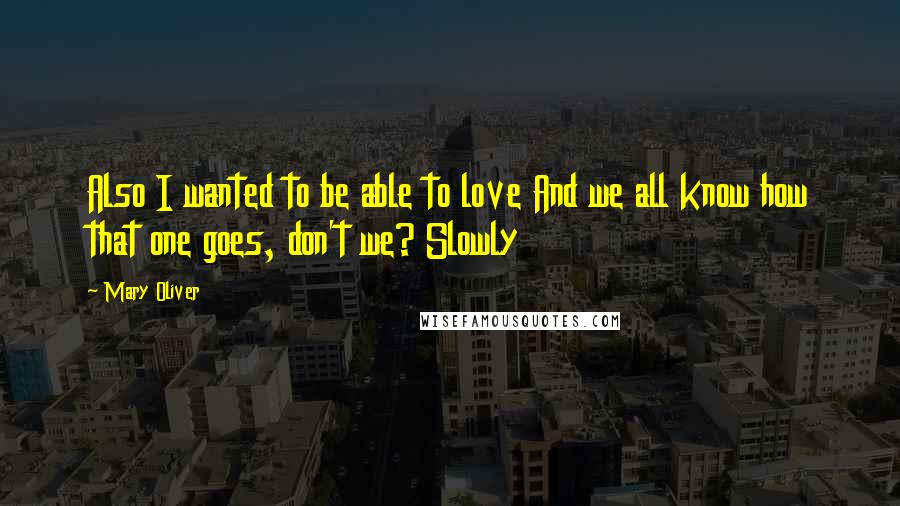 Mary Oliver Quotes: Also I wanted to be able to love And we all know how that one goes, don't we? Slowly