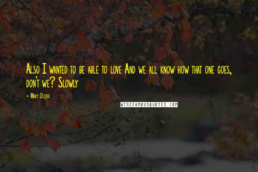 Mary Oliver Quotes: Also I wanted to be able to love And we all know how that one goes, don't we? Slowly