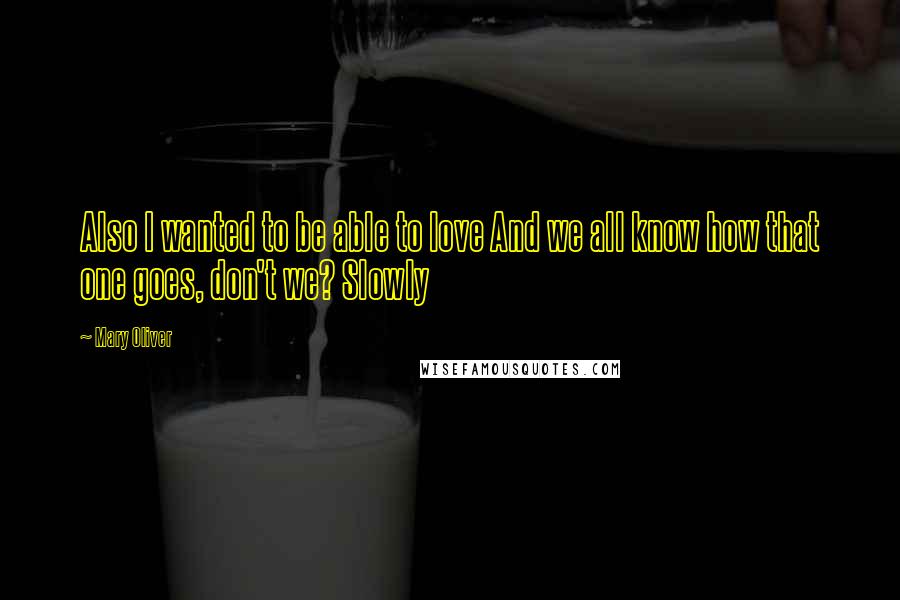 Mary Oliver Quotes: Also I wanted to be able to love And we all know how that one goes, don't we? Slowly