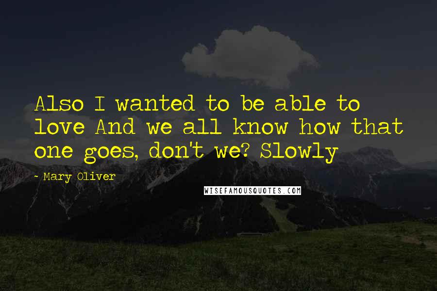 Mary Oliver Quotes: Also I wanted to be able to love And we all know how that one goes, don't we? Slowly