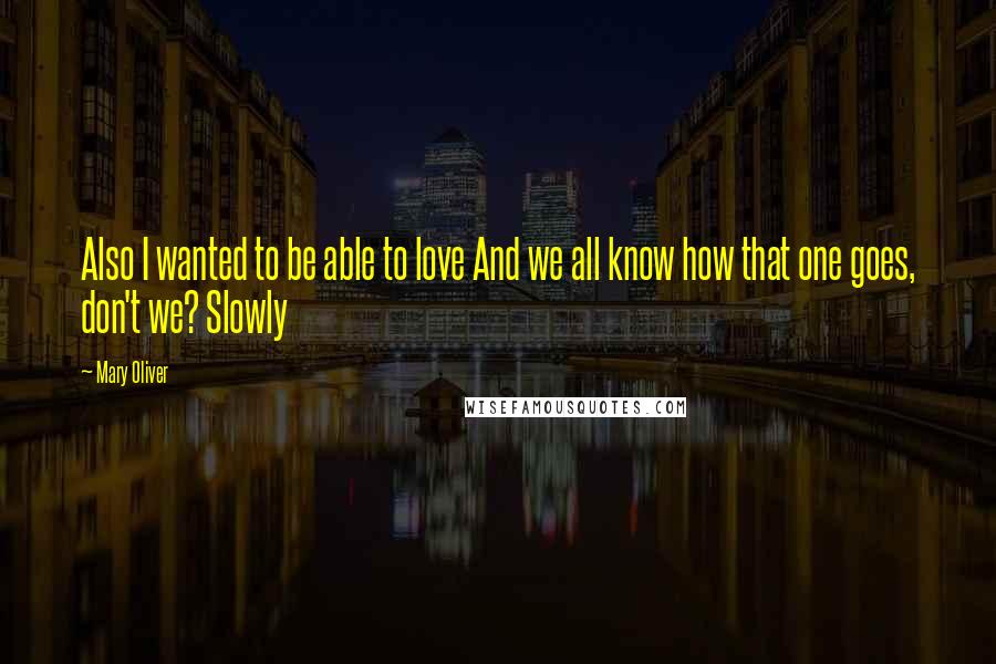 Mary Oliver Quotes: Also I wanted to be able to love And we all know how that one goes, don't we? Slowly
