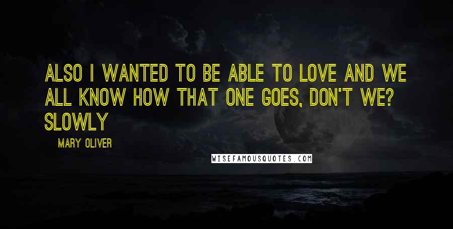 Mary Oliver Quotes: Also I wanted to be able to love And we all know how that one goes, don't we? Slowly
