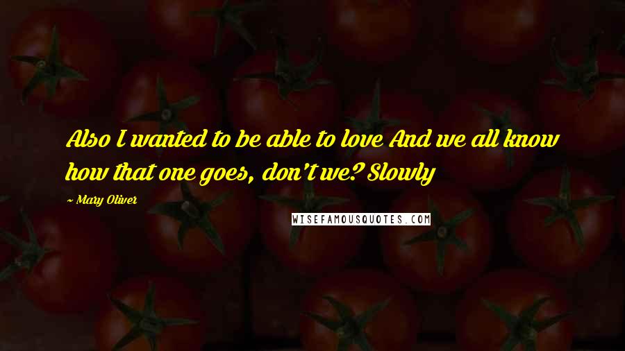 Mary Oliver Quotes: Also I wanted to be able to love And we all know how that one goes, don't we? Slowly