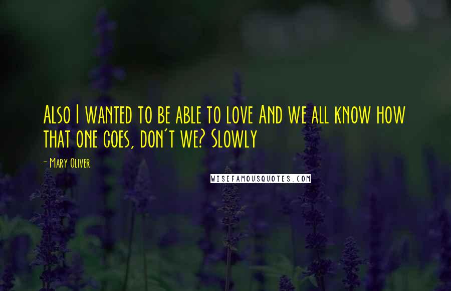 Mary Oliver Quotes: Also I wanted to be able to love And we all know how that one goes, don't we? Slowly