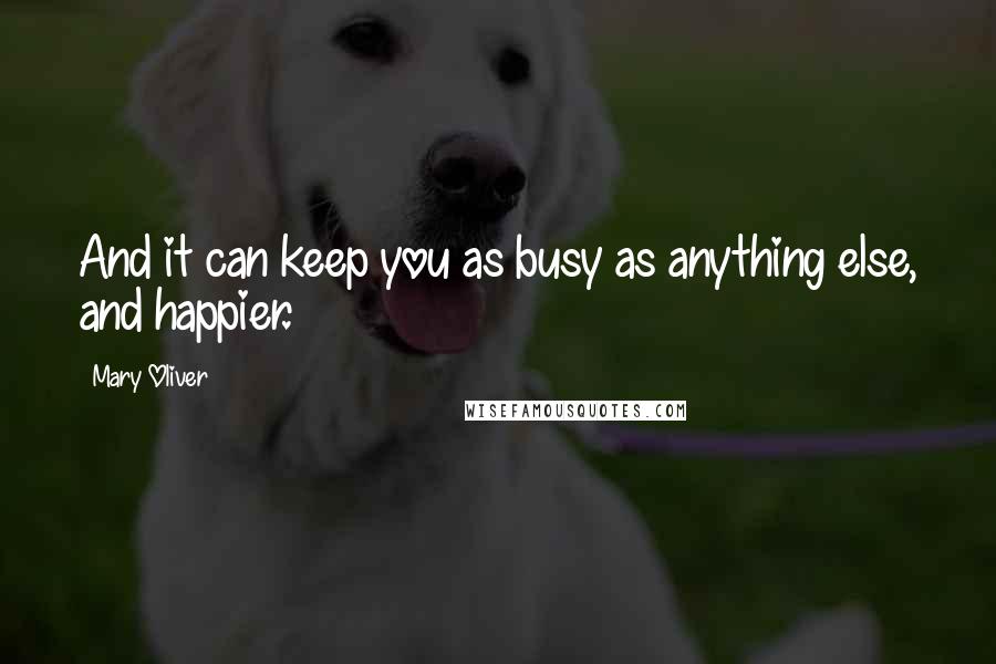 Mary Oliver Quotes: And it can keep you as busy as anything else, and happier.