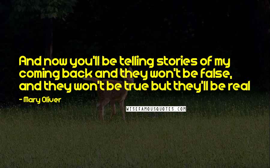 Mary Oliver Quotes: And now you'll be telling stories of my coming back and they won't be false, and they won't be true but they'll be real