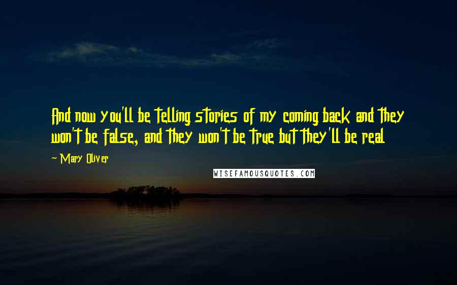 Mary Oliver Quotes: And now you'll be telling stories of my coming back and they won't be false, and they won't be true but they'll be real