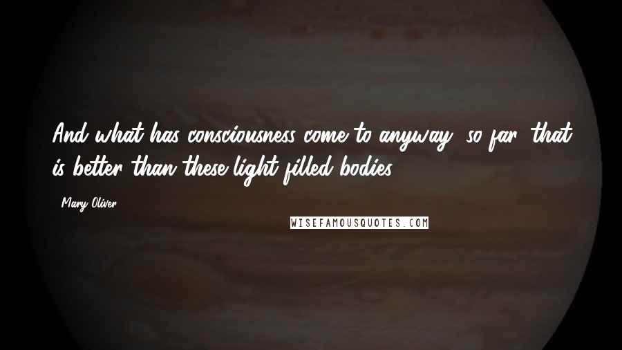 Mary Oliver Quotes: And what has consciousness come to anyway, so far, that is better than these light-filled bodies?