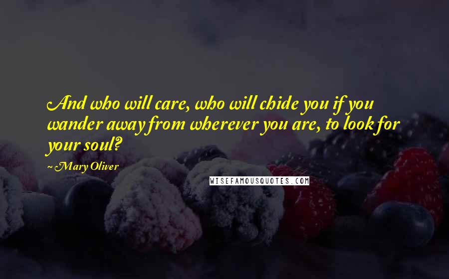 Mary Oliver Quotes: And who will care, who will chide you if you wander away from wherever you are, to look for your soul?