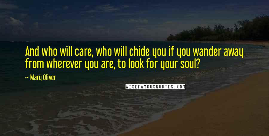 Mary Oliver Quotes: And who will care, who will chide you if you wander away from wherever you are, to look for your soul?