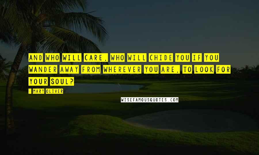 Mary Oliver Quotes: And who will care, who will chide you if you wander away from wherever you are, to look for your soul?