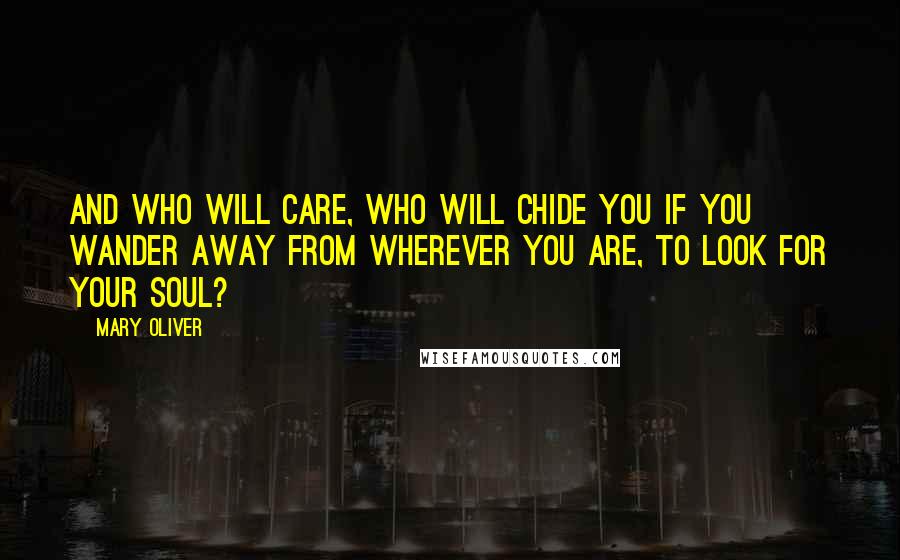 Mary Oliver Quotes: And who will care, who will chide you if you wander away from wherever you are, to look for your soul?