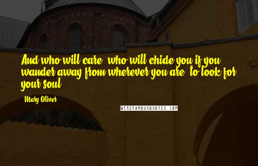 Mary Oliver Quotes: And who will care, who will chide you if you wander away from wherever you are, to look for your soul?