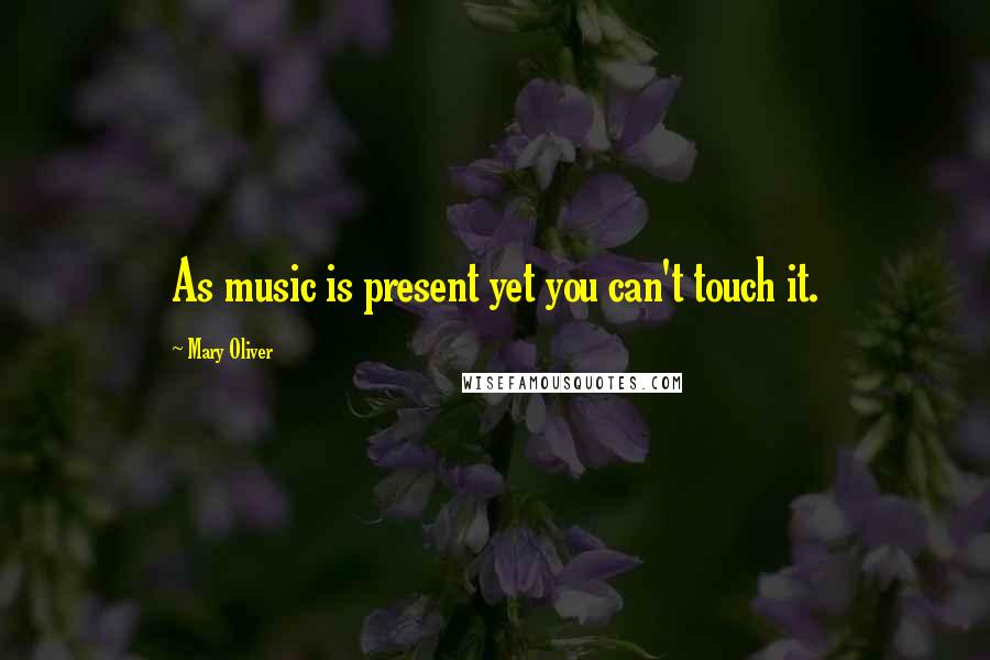 Mary Oliver Quotes: As music is present yet you can't touch it.