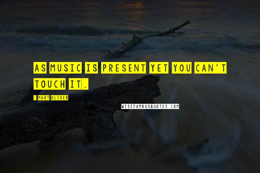 Mary Oliver Quotes: As music is present yet you can't touch it.