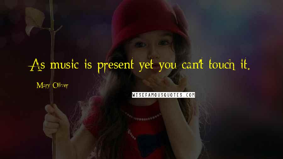 Mary Oliver Quotes: As music is present yet you can't touch it.