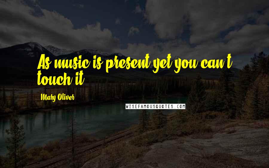 Mary Oliver Quotes: As music is present yet you can't touch it.