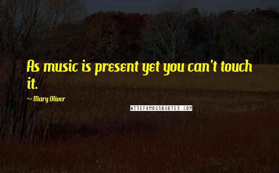 Mary Oliver Quotes: As music is present yet you can't touch it.