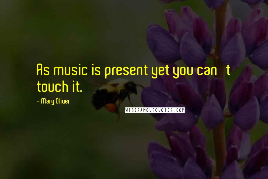 Mary Oliver Quotes: As music is present yet you can't touch it.