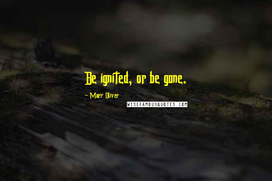 Mary Oliver Quotes: Be ignited, or be gone.