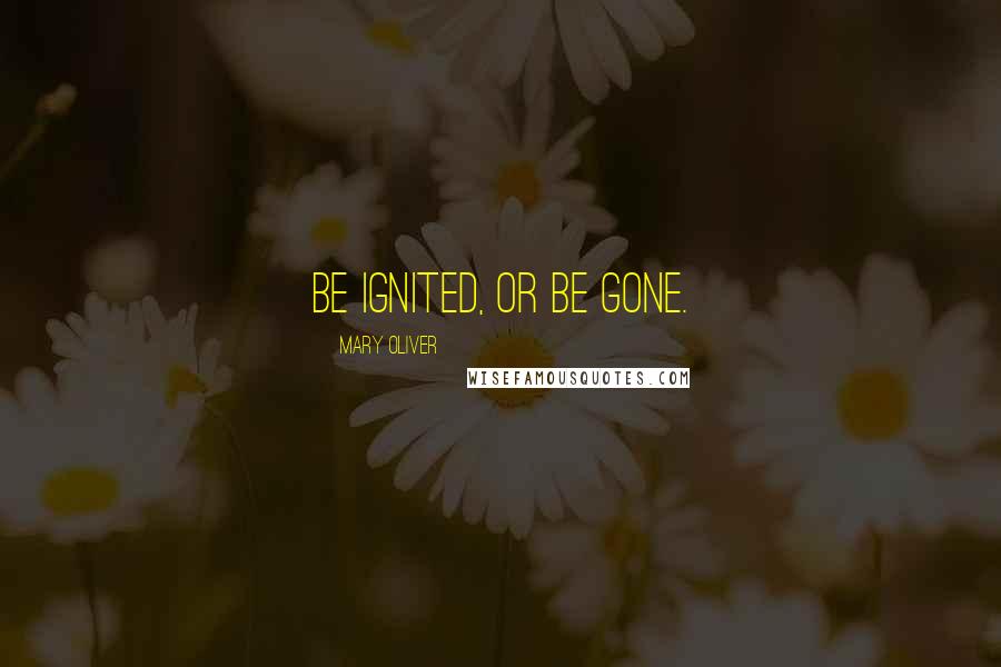 Mary Oliver Quotes: Be ignited, or be gone.