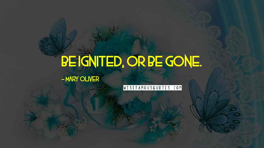 Mary Oliver Quotes: Be ignited, or be gone.