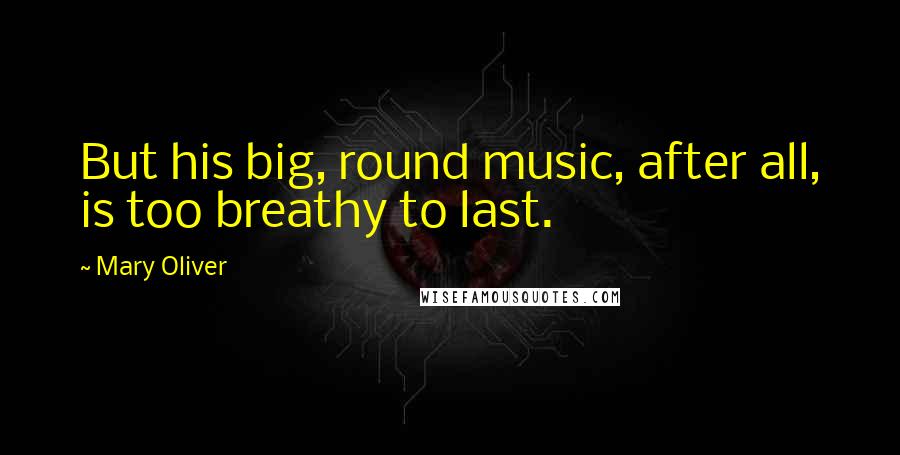 Mary Oliver Quotes: But his big, round music, after all, is too breathy to last.