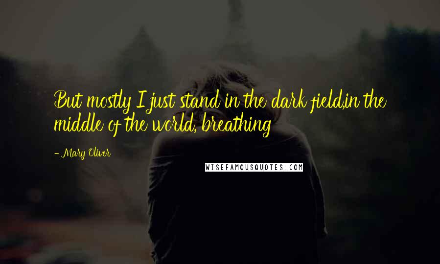 Mary Oliver Quotes: But mostly I just stand in the dark field,in the middle of the world, breathing