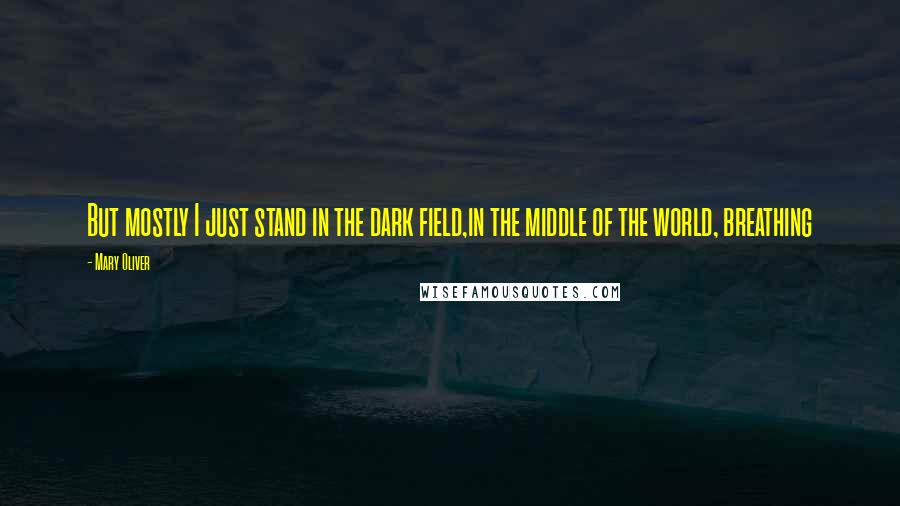 Mary Oliver Quotes: But mostly I just stand in the dark field,in the middle of the world, breathing