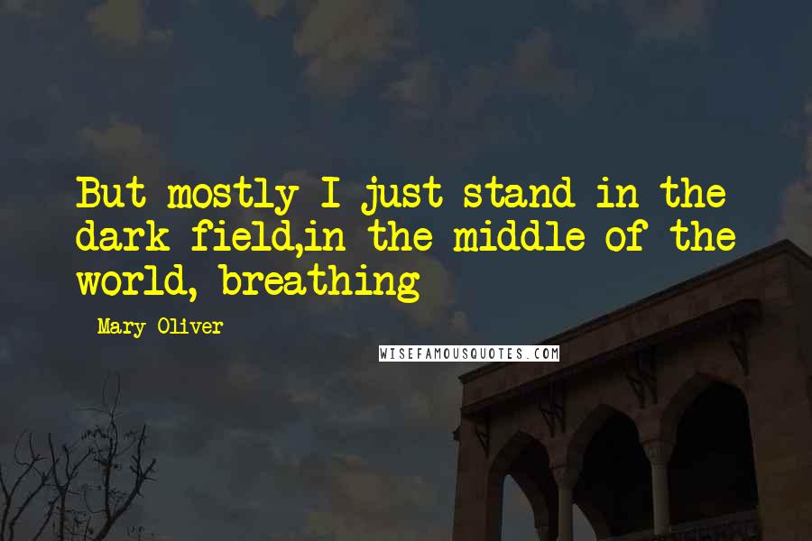 Mary Oliver Quotes: But mostly I just stand in the dark field,in the middle of the world, breathing