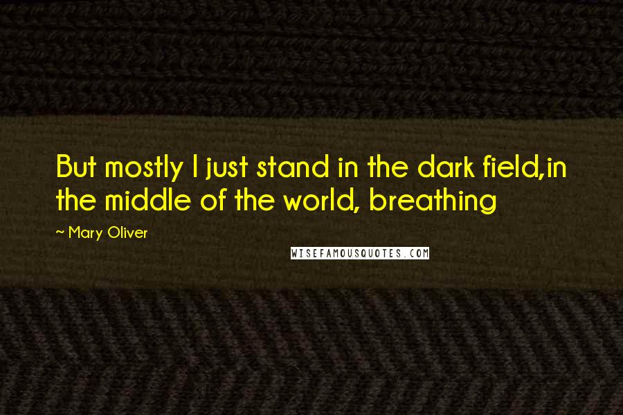 Mary Oliver Quotes: But mostly I just stand in the dark field,in the middle of the world, breathing