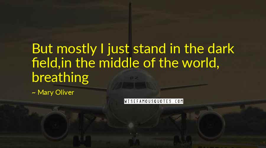 Mary Oliver Quotes: But mostly I just stand in the dark field,in the middle of the world, breathing
