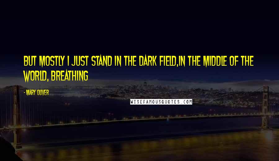 Mary Oliver Quotes: But mostly I just stand in the dark field,in the middle of the world, breathing