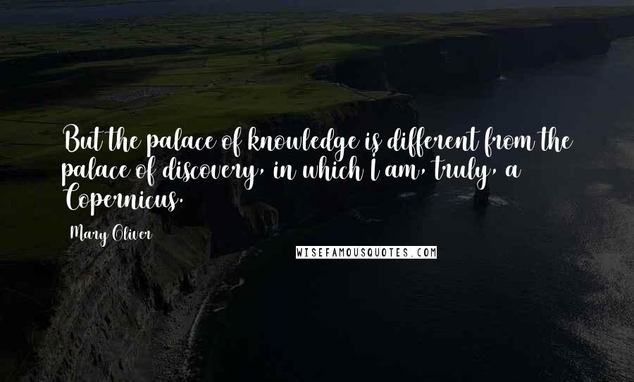 Mary Oliver Quotes: But the palace of knowledge is different from the palace of discovery, in which I am, truly, a Copernicus.