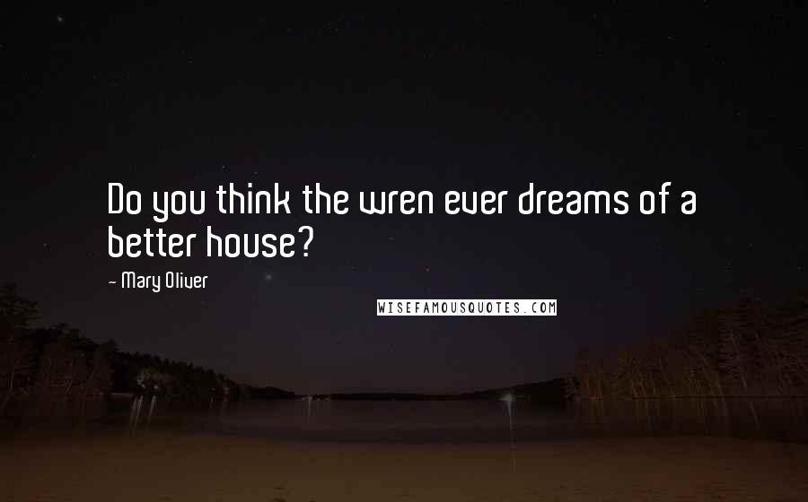 Mary Oliver Quotes: Do you think the wren ever dreams of a better house?