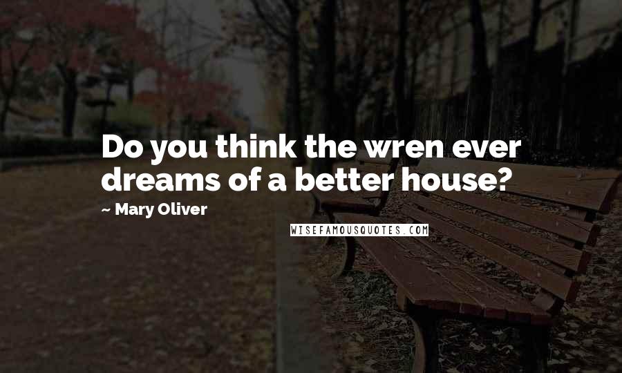 Mary Oliver Quotes: Do you think the wren ever dreams of a better house?