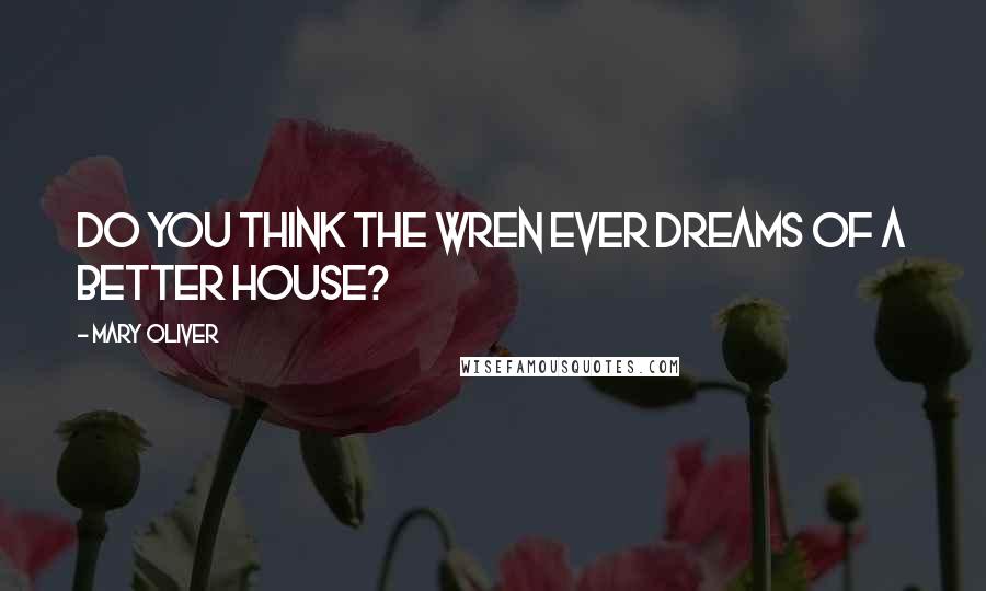 Mary Oliver Quotes: Do you think the wren ever dreams of a better house?