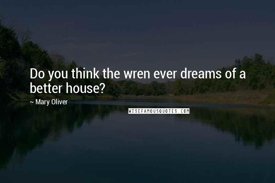 Mary Oliver Quotes: Do you think the wren ever dreams of a better house?