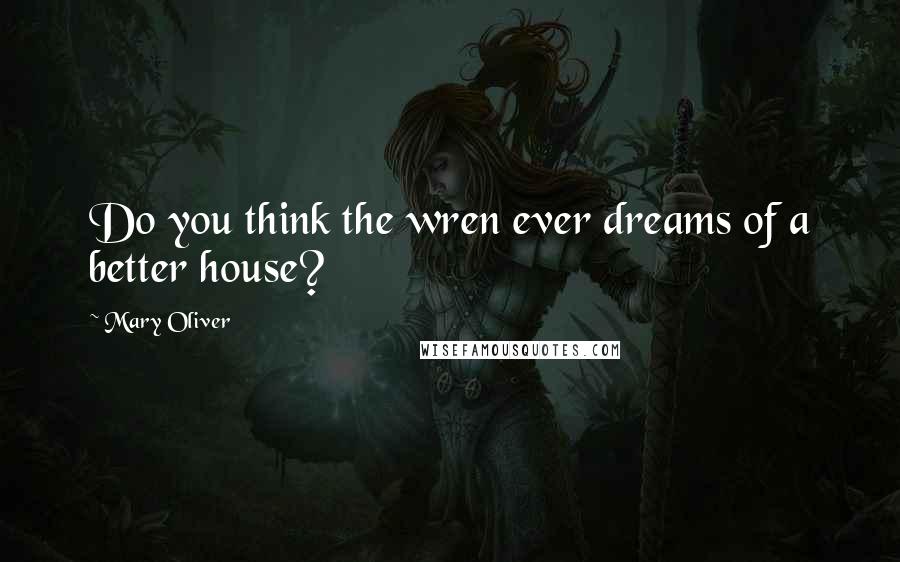 Mary Oliver Quotes: Do you think the wren ever dreams of a better house?