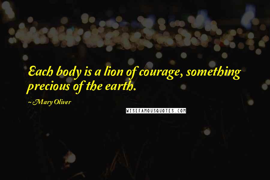 Mary Oliver Quotes: Each body is a lion of courage, something precious of the earth.