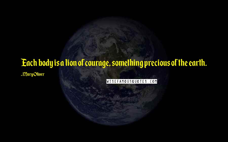 Mary Oliver Quotes: Each body is a lion of courage, something precious of the earth.