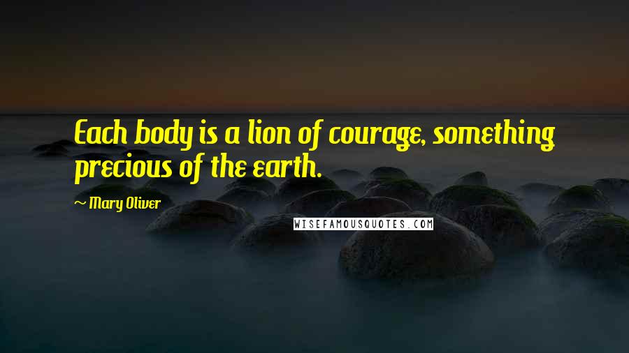 Mary Oliver Quotes: Each body is a lion of courage, something precious of the earth.