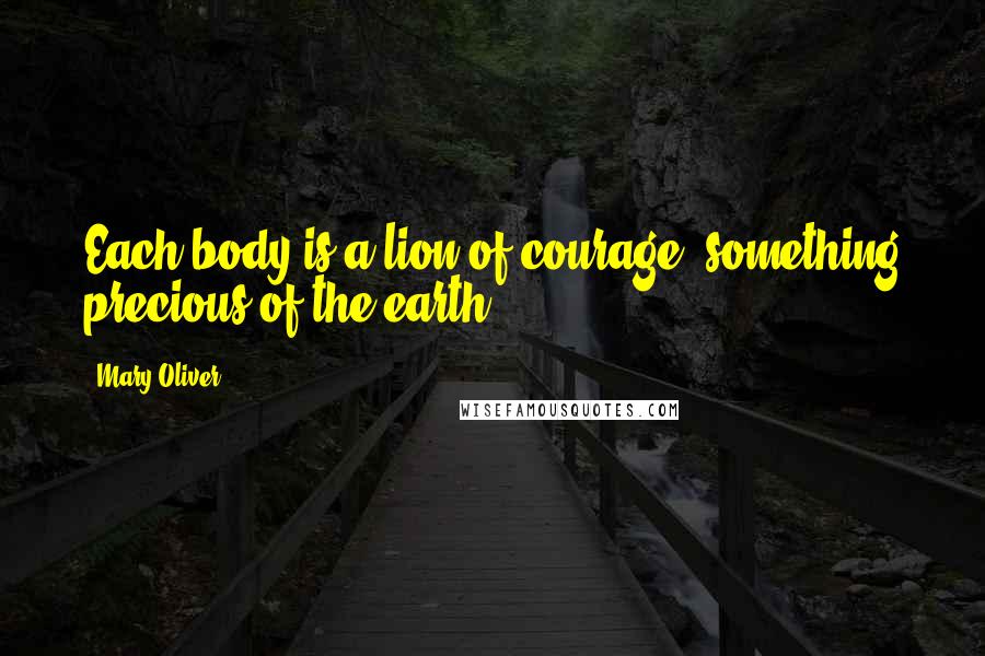 Mary Oliver Quotes: Each body is a lion of courage, something precious of the earth.