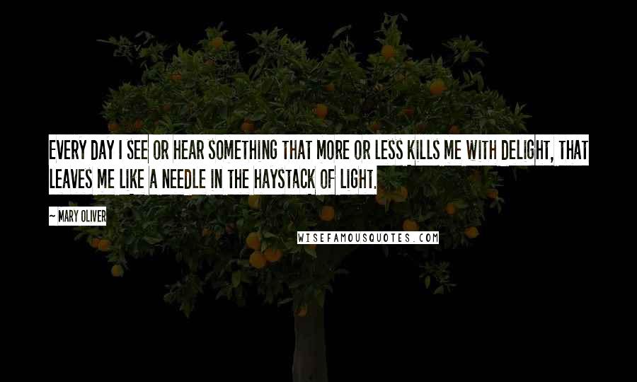 Mary Oliver Quotes: Every day I see or hear something that more or less kills me with delight, that leaves me like a needle in the haystack of light.