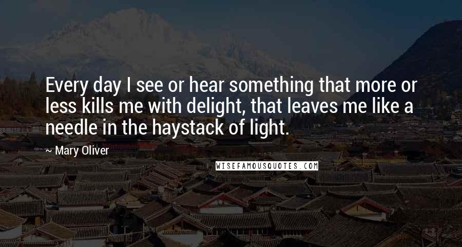 Mary Oliver Quotes: Every day I see or hear something that more or less kills me with delight, that leaves me like a needle in the haystack of light.