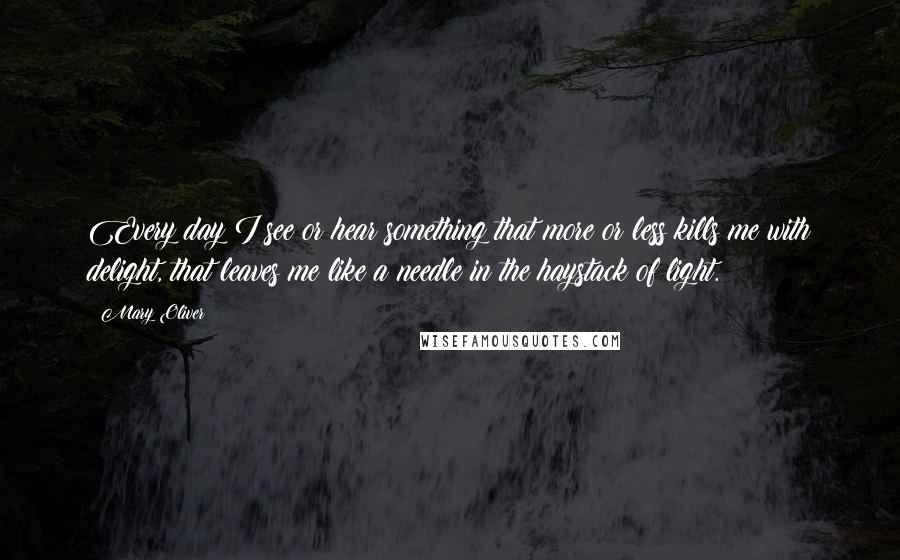 Mary Oliver Quotes: Every day I see or hear something that more or less kills me with delight, that leaves me like a needle in the haystack of light.