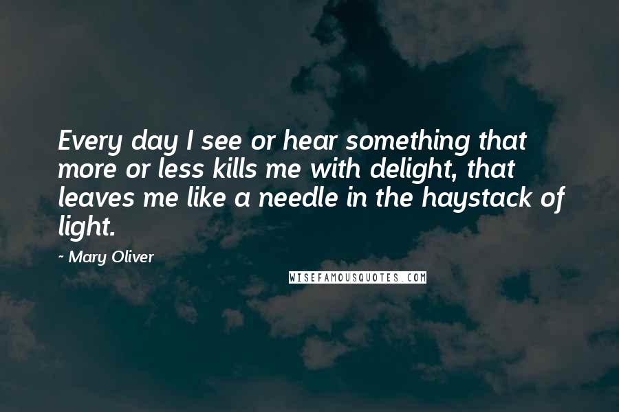 Mary Oliver Quotes: Every day I see or hear something that more or less kills me with delight, that leaves me like a needle in the haystack of light.