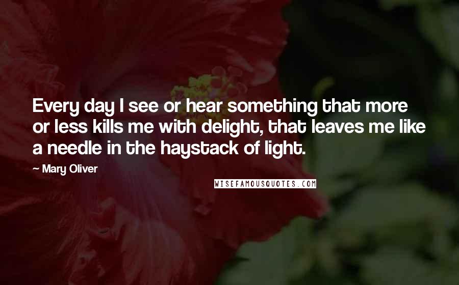 Mary Oliver Quotes: Every day I see or hear something that more or less kills me with delight, that leaves me like a needle in the haystack of light.