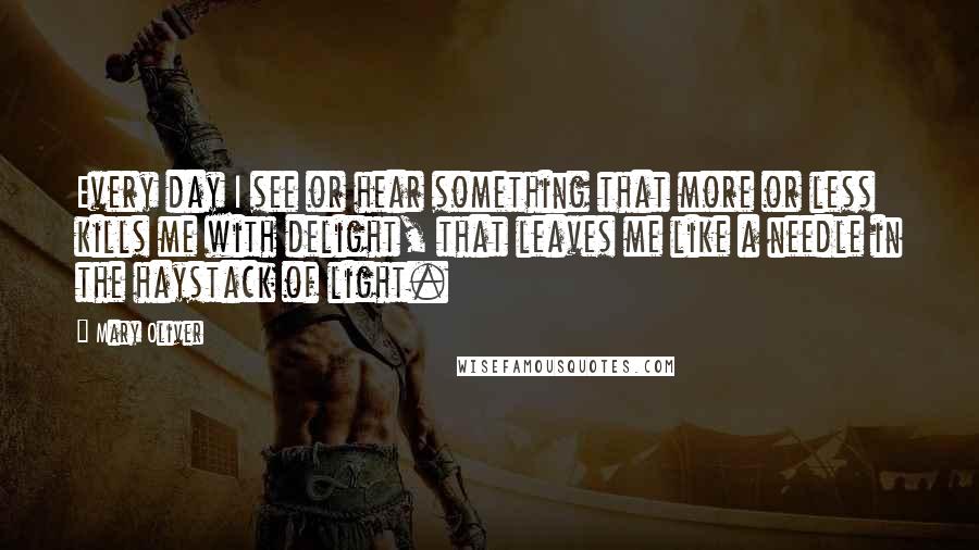 Mary Oliver Quotes: Every day I see or hear something that more or less kills me with delight, that leaves me like a needle in the haystack of light.